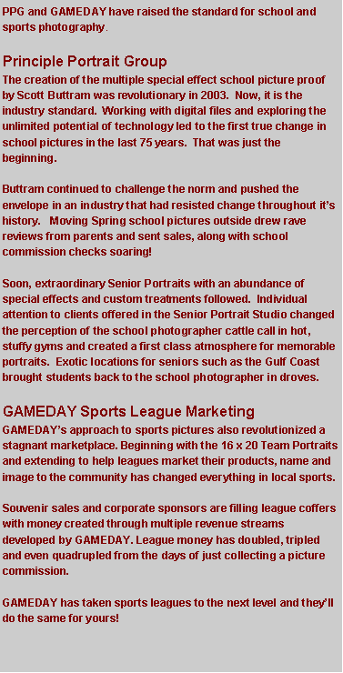 Text Box: PPG and GAMEDAY have raised the standard for school and sports photography. Principle Portrait GroupThe creation of the multiple special effect school picture proof by Scott Buttram was revolutionary in 2003.  Now, it is the industry standard.  Working with digital files and exploring the unlimited potential of technology led to the first true change in school pictures in the last 75 years.  That was just the beginning. Buttram continued to challenge the norm and pushed the envelope in an industry that had resisted change throughout it�s history.   Moving Spring school pictures outside drew rave reviews from parents and sent sales, along with school commission checks soaring!   Soon, extraordinary Senior Portraits with an abundance of special effects and custom treatments followed.  Individual attention to clients offered in the Senior Portrait Studio changed the perception of the school photographer cattle call in hot, stuffy gyms and created a first class atmosphere for memorable portraits.  Exotic locations for seniors such as the Gulf Coast brought students back to the school photographer in droves.GAMEDAY Sports League MarketingGAMEDAY�s approach to sports pictures also revolutionized a stagnant marketplace. Beginning with the 16 x 20 Team Portraits and extending to help leagues market their products, name and image to the community has changed everything in local sports. Souvenir sales and corporate sponsors are filling league coffers with money created through multiple revenue streams developed by GAMEDAY. League money has doubled, tripled and even quadrupled from the days of just collecting a picture commission.GAMEDAY has taken sports leagues to the next level and they�ll do the same for yours!